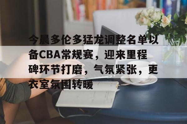 乐鱼app-关于今晨多伦多猛龙调整名单以备CBA常规赛，迎来里程碑环节打磨，气氛紧张，更衣室氛围转暖的信息