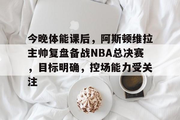 乐鱼-今晚体能课后，阿斯顿维拉主帅复盘备战NBA总决赛，目标明确，控场能力受关注的简单介绍